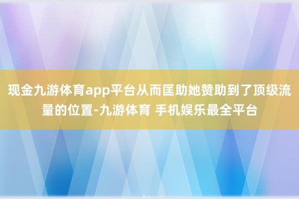 现金九游体育app平台从而匡助她赞助到了顶级流量的位置-九游体育 手机娱乐最全平台