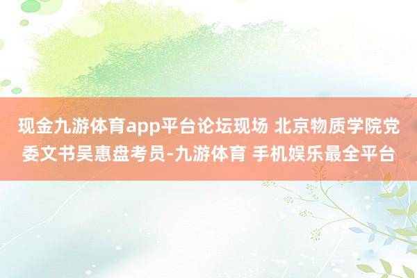 现金九游体育app平台论坛现场 北京物质学院党委文书吴惠盘考员-九游体育 手机娱乐最全平台