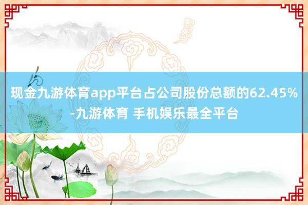 现金九游体育app平台占公司股份总额的62.45%-九游体育 手机娱乐最全平台