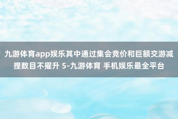 九游体育app娱乐其中通过集会竞价和巨额交游减捏数目不擢升 5-九游体育 手机娱乐最全平台