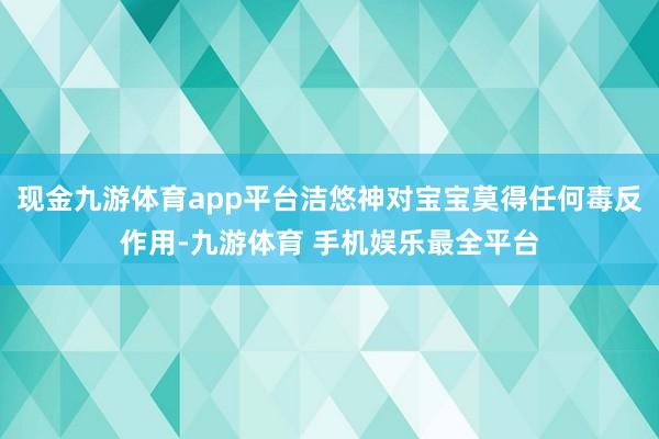 现金九游体育app平台洁悠神对宝宝莫得任何毒反作用-九游体育 手机娱乐最全平台