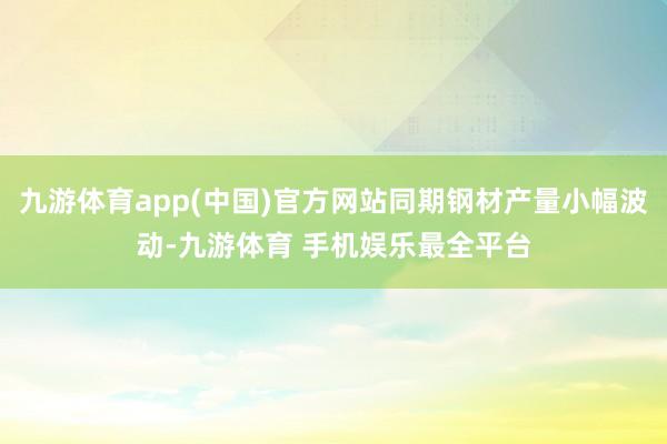 九游体育app(中国)官方网站同期钢材产量小幅波动-九游体育 手机娱乐最全平台