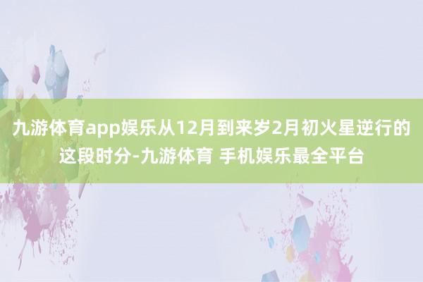 九游体育app娱乐从12月到来岁2月初火星逆行的这段时分-九游体育 手机娱乐最全平台