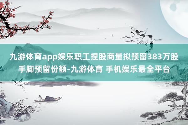 九游体育app娱乐职工捏股商量拟预留383万股手脚预留份额-九游体育 手机娱乐最全平台