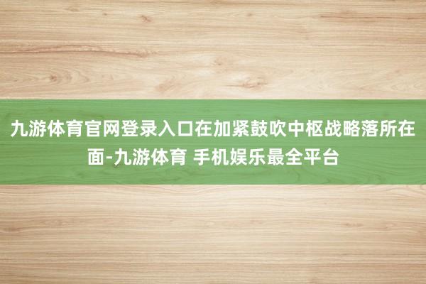 九游体育官网登录入口　　在加紧鼓吹中枢战略落所在面-九游体育 手机娱乐最全平台