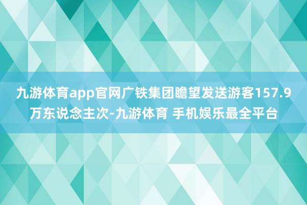 九游体育app官网广铁集团瞻望发送游客157.9万东说念主次-九游体育 手机娱乐最全平台