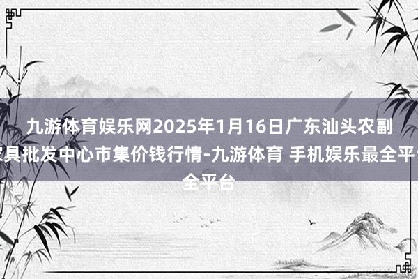 九游体育娱乐网2025年1月16日广东汕头农副家具批发中心市集价钱行情-九游体育 手机娱乐最全平台