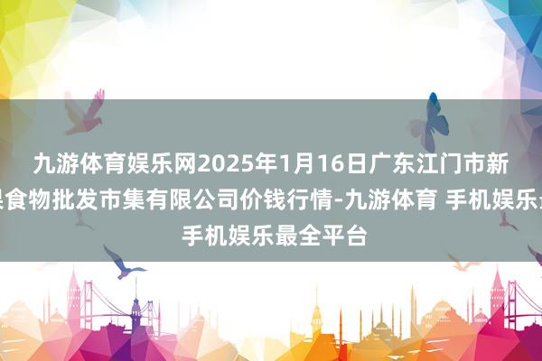 九游体育娱乐网2025年1月16日广东江门市新会区生果食物批发市集有限公司价钱行情-九游体育 手机娱乐最全平台