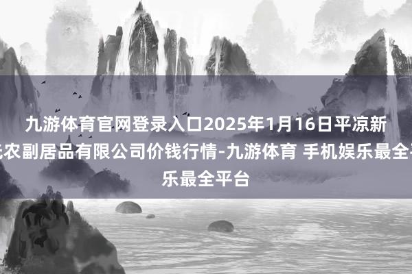 九游体育官网登录入口2025年1月16日平凉新阳光农副居品有限公司价钱行情-九游体育 手机娱乐最全平台