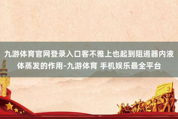 九游体育官网登录入口客不雅上也起到阻遏器内液体蒸发的作用-九游体育 手机娱乐最全平台