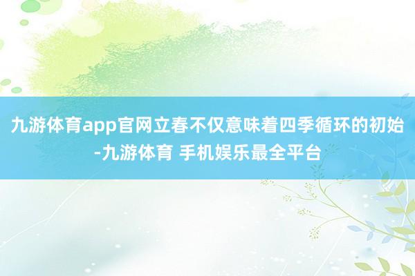 九游体育app官网立春不仅意味着四季循环的初始-九游体育 手机娱乐最全平台