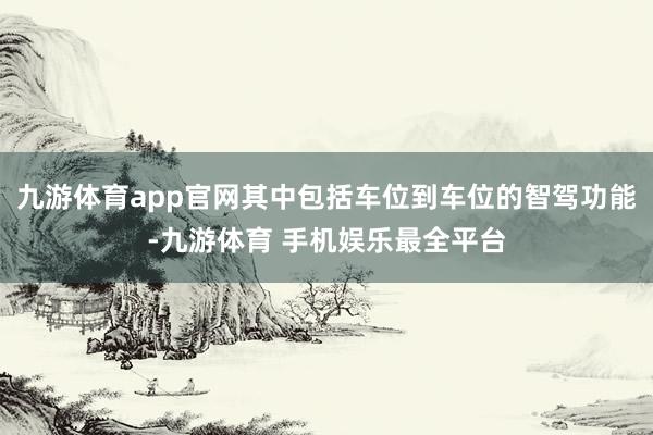 九游体育app官网其中包括车位到车位的智驾功能-九游体育 手机娱乐最全平台